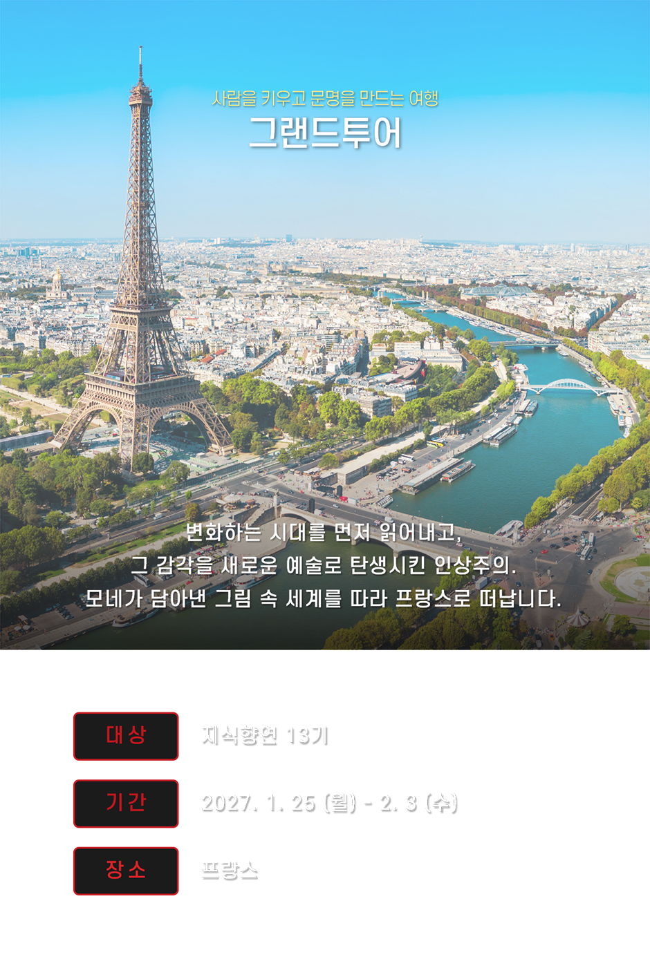 사람을 키우고 문명을 만드는 여행 그랜드투어 모네가 담아낸 그림 속 세계를 따라 프랑스로 떠납니다 대상 지식향연 13기 최종 합격자 기간 2027. 1. 25(월) - 2. 3(수) 8박 10일 장소 프랑스 파리·루앙·르아브르·도빌